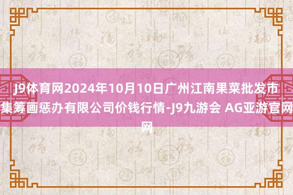 J9体育网2024年10月10日广州江南果菜批发市集筹画惩办有限公司价钱行情-J9九游会 AG亚游官网