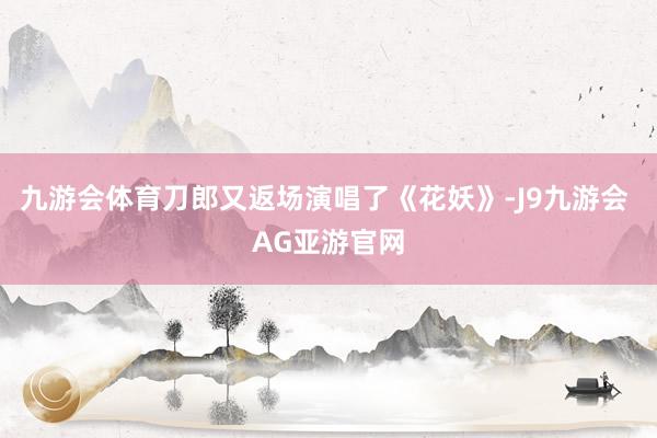 九游会体育刀郎又返场演唱了《花妖》-J9九游会 AG亚游官网