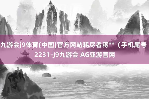 九游会j9体育(中国)官方网站耗尽者蒋**（手机尾号 2231-J9九游会 AG亚游官网