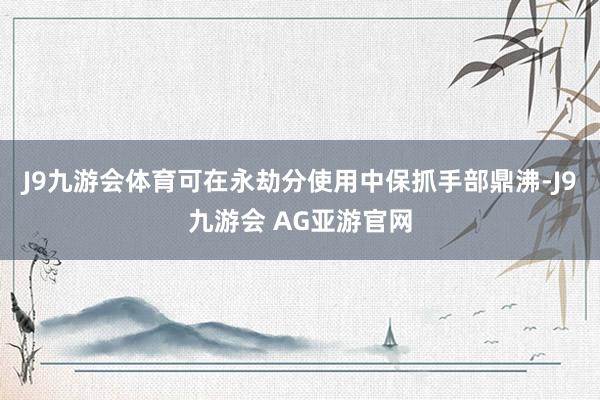 J9九游会体育可在永劫分使用中保抓手部鼎沸-J9九游会 AG亚游官网