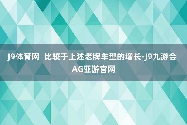 J9体育网  比较于上述老牌车型的增长-J9九游会 AG亚游官网