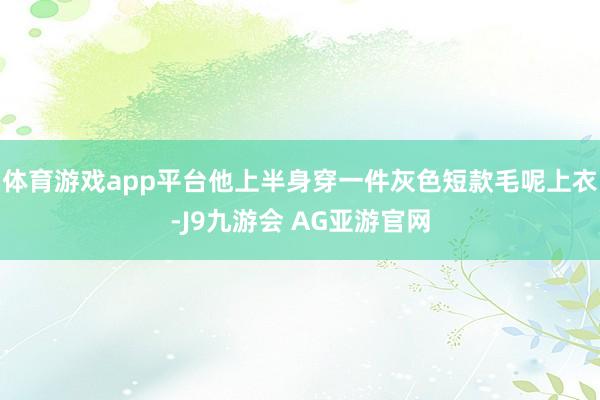 体育游戏app平台他上半身穿一件灰色短款毛呢上衣-J9九游会 AG亚游官网