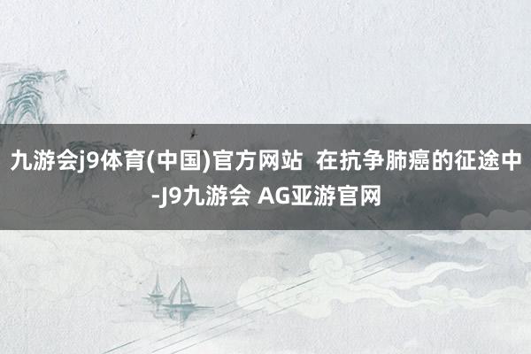 九游会j9体育(中国)官方网站  在抗争肺癌的征途中-J9九游会 AG亚游官网