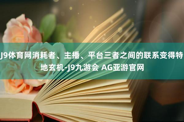 J9体育网消耗者、主播、平台三者之间的联系变得特地玄机-J9九游会 AG亚游官网