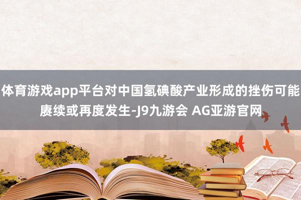 体育游戏app平台对中国氢碘酸产业形成的挫伤可能赓续或再度发生-J9九游会 AG亚游官网