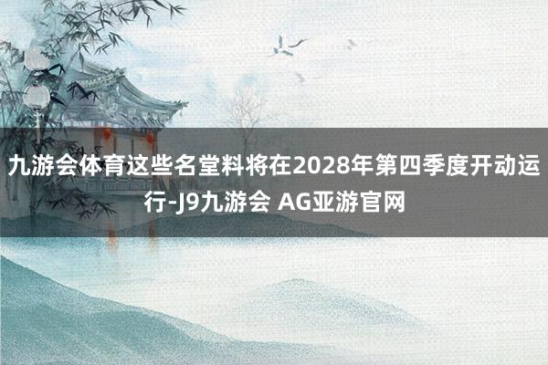 九游会体育这些名堂料将在2028年第四季度开动运行-J9九游会 AG亚游官网