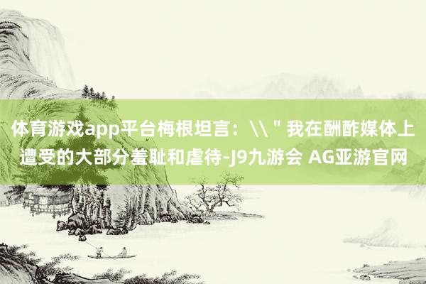 体育游戏app平台梅根坦言：\＂我在酬酢媒体上遭受的大部分羞耻和虐待-J9九游会 AG亚游官网