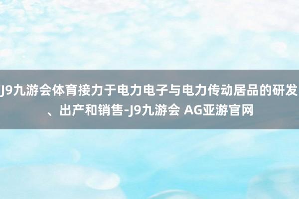 J9九游会体育接力于电力电子与电力传动居品的研发、出产和销售-J9九游会 AG亚游官网