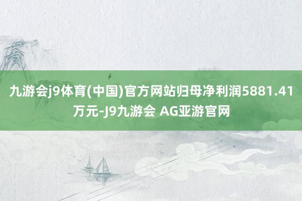 九游会j9体育(中国)官方网站归母净利润5881.41万元-J9九游会 AG亚游官网