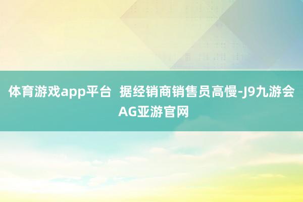 体育游戏app平台  据经销商销售员高慢-J9九游会 AG亚游官网