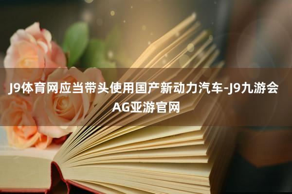 J9体育网应当带头使用国产新动力汽车-J9九游会 AG亚游官网