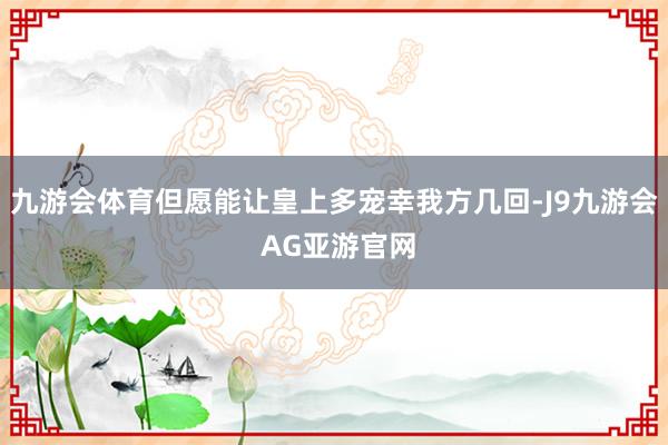 九游会体育但愿能让皇上多宠幸我方几回-J9九游会 AG亚游官网