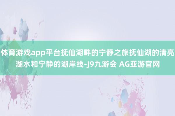 体育游戏app平台抚仙湖畔的宁静之旅抚仙湖的清亮湖水和宁静的湖岸线-J9九游会 AG亚游官网