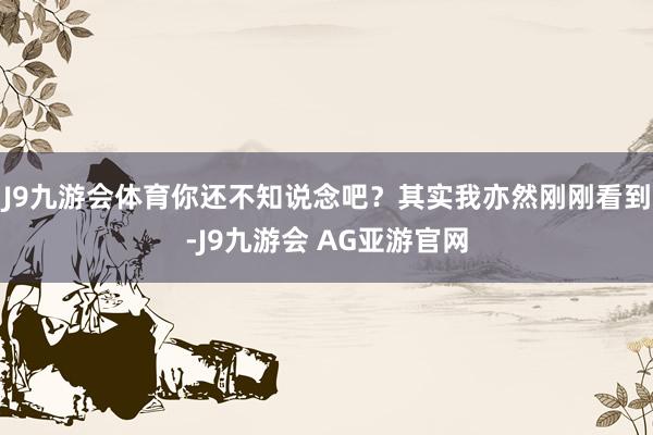 J9九游会体育你还不知说念吧？其实我亦然刚刚看到-J9九游会 AG亚游官网