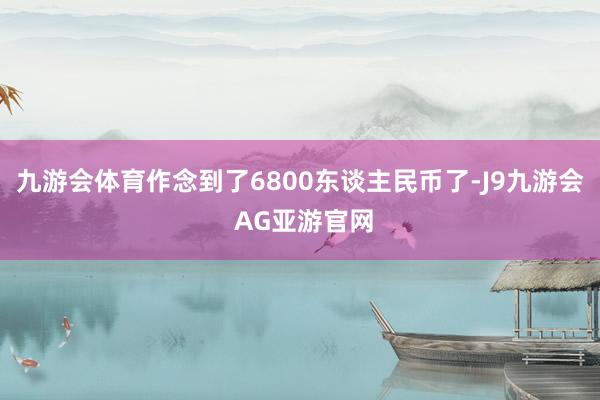 九游会体育作念到了6800东谈主民币了-J9九游会 AG亚游官网