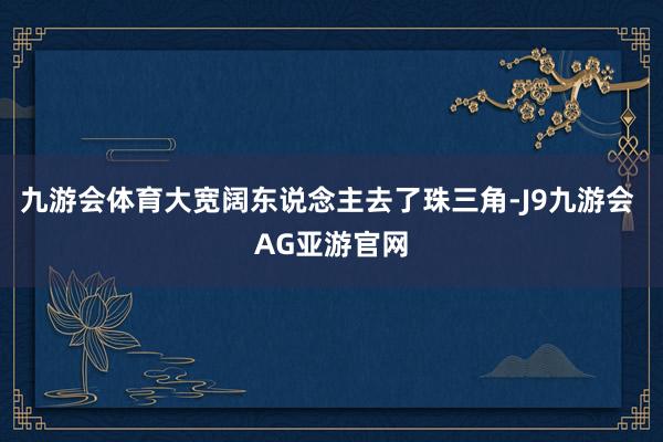 九游会体育大宽阔东说念主去了珠三角-J9九游会 AG亚游官网