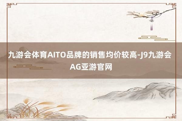 九游会体育AITO品牌的销售均价较高-J9九游会 AG亚游官网