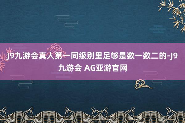 J9九游会真人第一同级别里足够是数一数二的-J9九游会 AG亚游官网