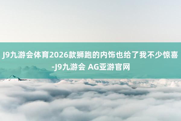 J9九游会体育2026款狮跑的内饰也给了我不少惊喜-J9九游会 AG亚游官网