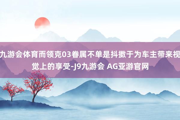 九游会体育而领克03眷属不单是抖擞于为车主带来视觉上的享受-J9九游会 AG亚游官网