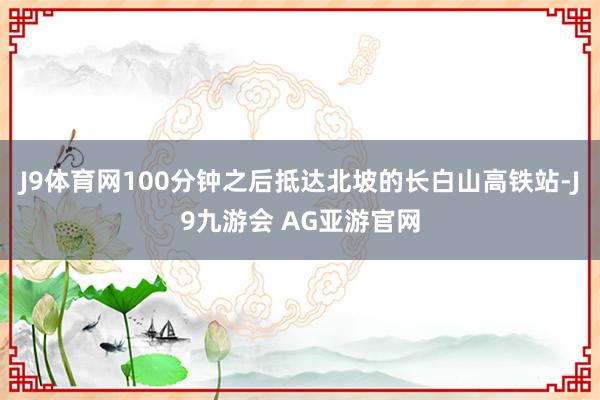 J9体育网100分钟之后抵达北坡的长白山高铁站-J9九游会 AG亚游官网