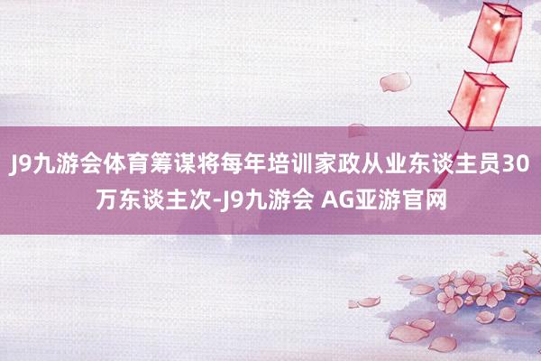 J9九游会体育筹谋将每年培训家政从业东谈主员30万东谈主次-J9九游会 AG亚游官网