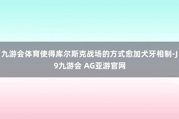 九游会体育使得库尔斯克战场的方式愈加犬牙相制-J9九游会 AG亚游官网