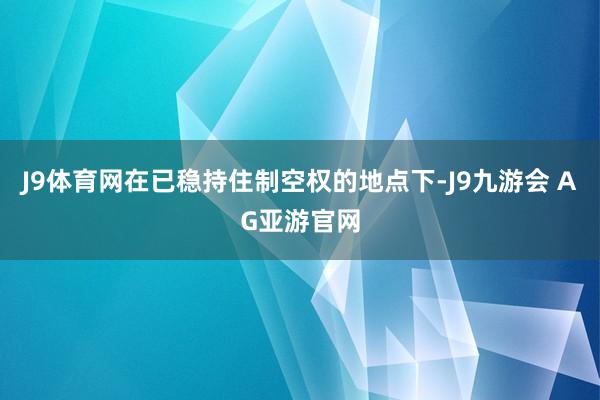 J9体育网在已稳持住制空权的地点下-J9九游会 AG亚游官网