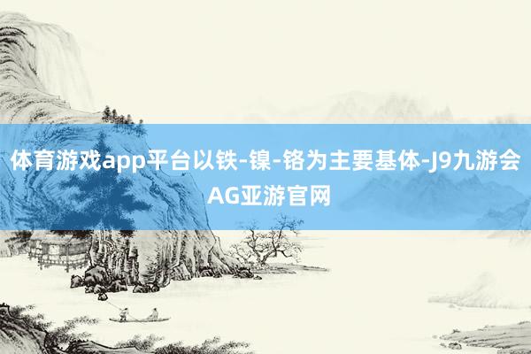 体育游戏app平台以铁-镍-铬为主要基体-J9九游会 AG亚游官网