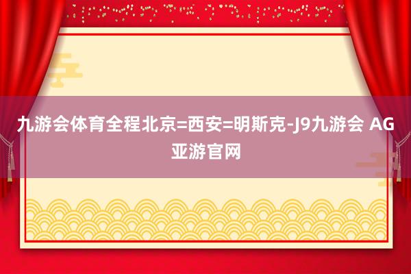 九游会体育全程北京=西安=明斯克-J9九游会 AG亚游官网