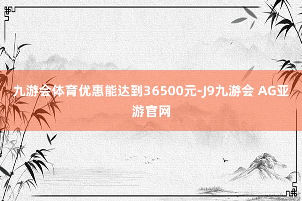 九游会体育优惠能达到36500元-J9九游会 AG亚游官网