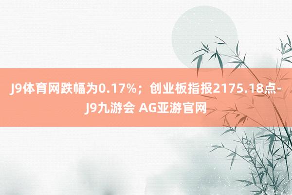 J9体育网跌幅为0.17%；创业板指报2175.18点-J9九游会 AG亚游官网