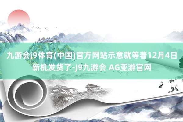 九游会j9体育(中国)官方网站示意就等着12月4日新机发货了-J9九游会 AG亚游官网