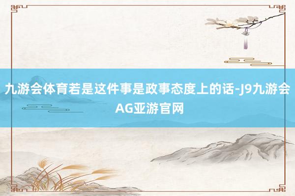 九游会体育若是这件事是政事态度上的话-J9九游会 AG亚游官网