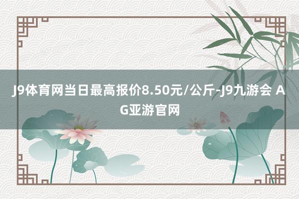 J9体育网当日最高报价8.50元/公斤-J9九游会 AG亚游官网