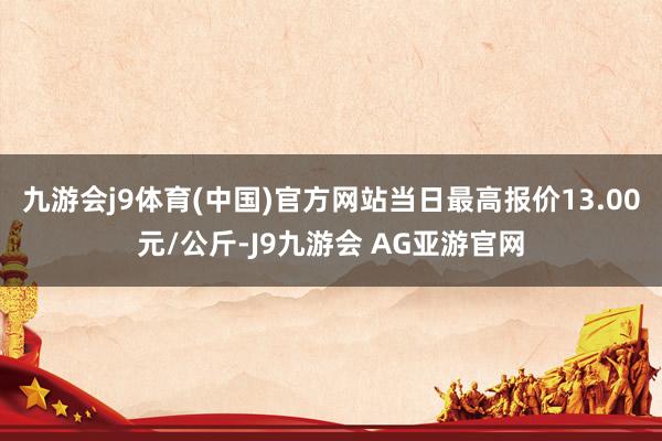 九游会j9体育(中国)官方网站当日最高报价13.00元/公斤-J9九游会 AG亚游官网