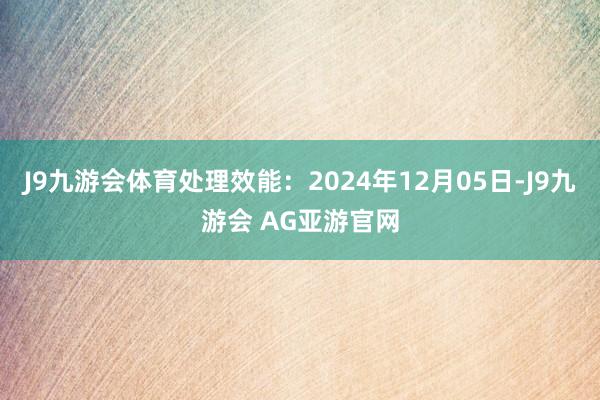 J9九游会体育处理效能：2024年12月05日-J9九游会 AG亚游官网