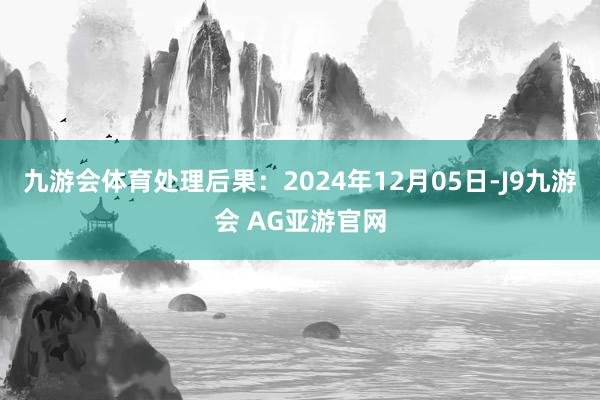 九游会体育处理后果：2024年12月05日-J9九游会 AG亚游官网