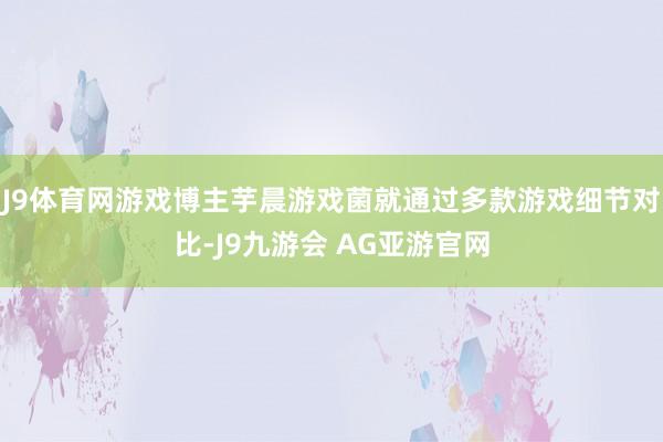 J9体育网游戏博主芋晨游戏菌就通过多款游戏细节对比-J9九游会 AG亚游官网