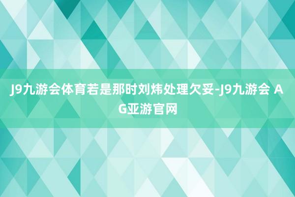 J9九游会体育若是那时刘炜处理欠妥-J9九游会 AG亚游官网