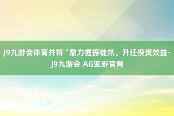 J9九游会体育并将“鼎力提振徒然、升迁投资效益-J9九游会 AG亚游官网