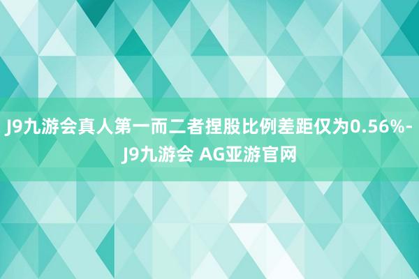 J9九游会真人第一而二者捏股比例差距仅为0.56%-J9九游会 AG亚游官网