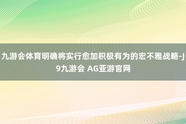 九游会体育明确将实行愈加积极有为的宏不雅战略-J9九游会 AG亚游官网