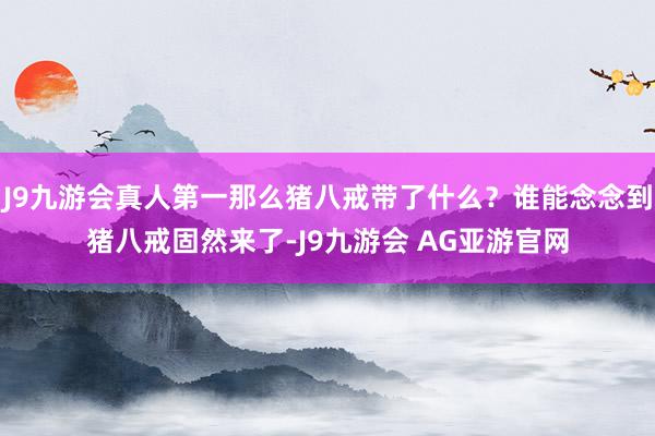 J9九游会真人第一那么猪八戒带了什么？谁能念念到猪八戒固然来了-J9九游会 AG亚游官网