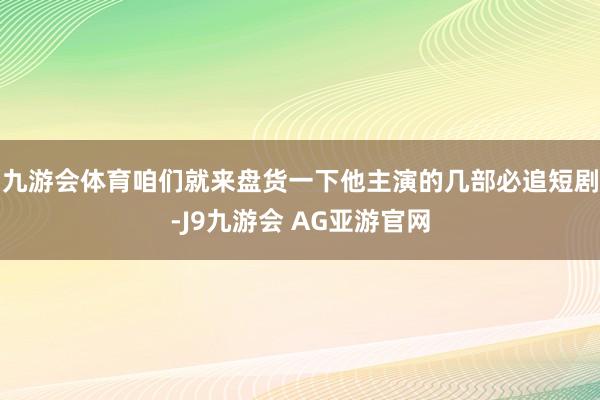 九游会体育咱们就来盘货一下他主演的几部必追短剧-J9九游会 AG亚游官网