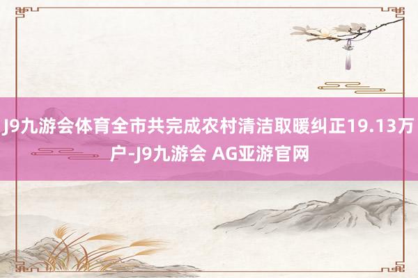 J9九游会体育全市共完成农村清洁取暖纠正19.13万户-J9九游会 AG亚游官网