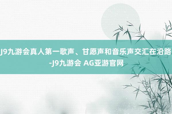 J9九游会真人第一歌声、甘愿声和音乐声交汇在沿路-J9九游会 AG亚游官网