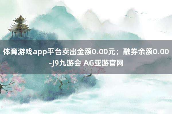 体育游戏app平台卖出金额0.00元；融券余额0.00-J9九游会 AG亚游官网