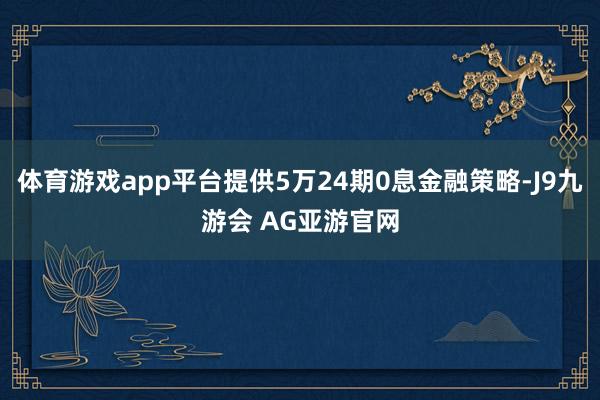 体育游戏app平台提供5万24期0息金融策略-J9九游会 AG亚游官网