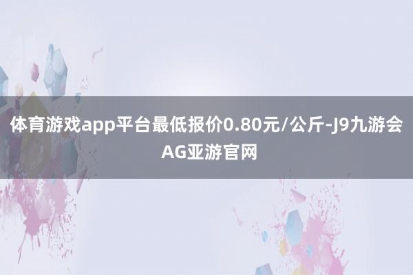 体育游戏app平台最低报价0.80元/公斤-J9九游会 AG亚游官网